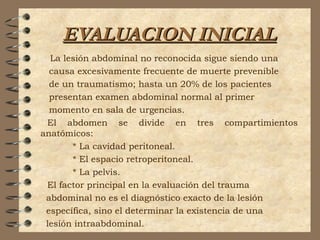 EVALUACION INICIALEVALUACION INICIAL
La lesión abdominal no reconocida sigue siendo una
causa excesivamente frecuente de muerte prevenible
de un traumatismo; hasta un 20% de los pacientes
presentan examen abdominal normal al primer
momento en sala de urgencias.
El abdomen se divide en tres compartimientos
anatómicos:
* La cavidad peritoneal.
* El espacio retroperitoneal.
* La pelvis.
El factor principal en la evaluación del trauma
abdominal no es el diagnóstico exacto de la lesión
específica, sino el determinar la existencia de una
lesión intraabdominal.
 