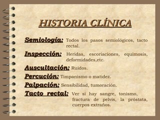 HISTORIA CLÍNICAHISTORIA CLÍNICA
Semiología:Semiología: Todos los pasos semiológicos, tacto
rectal.
Inspección:Inspección: Heridas, escoriaciones, equimosis,
deformidades,etc.
Auscultación:Auscultación: Ruidos.
Percución:Percución: Timpanismo o matidez.
Palpación:Palpación: Sensibilidad, tumoración.
Tacto rectal:Tacto rectal: Ver si hay sangre, tonismo,
fractura de pelvis, la próstata,
cuerpos extraños.
 