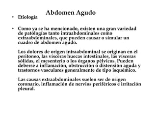 Abdomen Agudo
• Etiología
• Como ya se ha mencionado, existen una gran variedad
de patologías tanto intraabdominales como
extraabdominales, que pueden causar o simular un
cuadro de abdomen agudo.
Los dolores de origen intraabdominal se originan en el
peritoneo, las vísceras huecas intestinales, las vísceras
sólidas, el mesenterio o los órganos pélvicos. Pueden
deberse a inflamación, obstrucción o distensión aguda y
trastornos vasculares generalmente de tipo isquémico.
Las causas extraabdominales suelen ser de origen
coronario, inflamación de nervios periféricos e irritación
pleural.
 