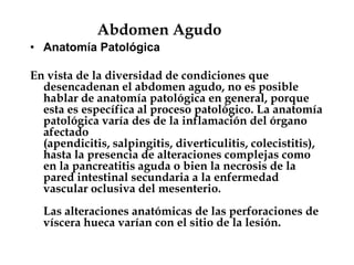 Abdomen Agudo
• Anatomía Patológica
En vista de la diversidad de condiciones que
desencadenan el abdomen agudo, no es posible
hablar de anatomía patológica en general, porque
esta es específica al proceso patológico. La anatomía
patológica varía des de la inflamación del órgano
afectado
(apendicitis, salpingitis, diverticulitis, colecistitis),
hasta la presencia de alteraciones complejas como
en la pancreatitis aguda o bien la necrosis de la
pared intestinal secundaria a la enfermedad
vascular oclusiva del mesenterio.
Las alteraciones anatómicas de las perforaciones de
víscera hueca varían con el sitio de la lesión.
 