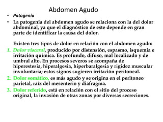 Abdomen Agudo
• Patogenia
• La patogenia del abdomen agudo se relaciona con la del dolor
abdominal, ya que el diagnóstico de este depende en gran
parte de identificar la causa del dolor.
Existen tres tipos de dolor en relación con el abdomen agudo:
1. Dolor visceral, producido por distensión, espasmo, isquemia e
irritación química. Es profundo, difuso, mal localizado y de
umbral alto. En procesos severos se acompaña de
hiperestesia, hiperalgesia, hiperbaralgesia y rigidez muscular
involuntaria; estos signos sugieren irritación peritoneal.
2. Dolor somático, es más agudo y se origina en el peritoneo
parietal, raíz del mesenterio y diafragma.
3. Dolor referido, está en relación con el sitio del proceso
original, la invasión de otras zonas por diversas secreciones.
 