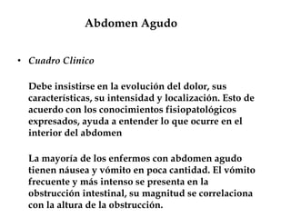 Abdomen Agudo
• Cuadro Clinico
Debe insistirse en la evolución del dolor, sus
características, su intensidad y localización. Esto de
acuerdo con los conocimientos fisiopatológicos
expresados, ayuda a entender lo que ocurre en el
interior del abdomen
La mayoría de los enfermos con abdomen agudo
tienen náusea y vómito en poca cantidad. El vómito
frecuente y más intenso se presenta en la
obstrucción intestinal, su magnitud se correlaciona
con la altura de la obstrucción.
 