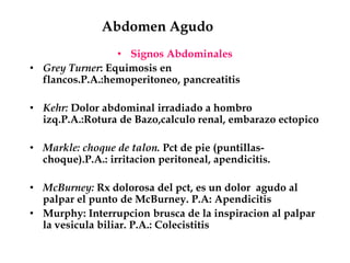 Abdomen Agudo
• Signos Abdominales
• Grey Turner: Equimosis en
flancos.P.A.:hemoperitoneo, pancreatitis
• Kehr: Dolor abdominal irradiado a hombro
izq.P.A.:Rotura de Bazo,calculo renal, embarazo ectopico
• Markle: choque de talon. Pct de pie (puntillas-
choque).P.A.: irritacion peritoneal, apendicitis.
• McBurney: Rx dolorosa del pct, es un dolor agudo al
palpar el punto de McBurney. P.A: Apendicitis
• Murphy: Interrupcion brusca de la inspiracion al palpar
la vesicula biliar. P.A.: Colecistitis
 