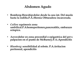 Abdomen Agudo
• Romberg-Howship:dolor desde la cara int. Del muslo
hasta la rodilla.P.A.:Hernia Obturadora incarcerada.
• Cullen: equimosis zona
umbilical.P.A:hemoperitoneo,pancreatitis, embarazo
ectopico.
• Aaron:dolor en zona precordial o epigastrica del pct x
palpacion en el punto de McBurney.P.A.:Apendicitis
• Blumberg: sensibilidad al rebote. P.A.:irritacion
peritoneal, apendicitis
 