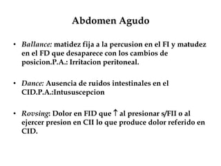 Abdomen Agudo
• Ballance: matidez fija a la percusion en el FI y matudez
en el FD que desaparece con los cambios de
posicion.P.A.: Irritacion peritoneal.
• Dance: Ausencia de ruidos intestinales en el
CID.P.A.:Intususcepcion
• Rovsing: Dolor en FID que  al presionar s/FII o al
ejercer presion en CII lo que produce dolor referido en
CID.
 