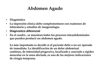 Abdomen Agudo
• Diagnóstico
• La impresión clínica debe complementarse con exámenes de
laboratorio y estudios de imagenología.
• Diagnóstico diferencial
• En el cuadro , se muestran todos los procesos intraabdominales
que pueden producir un abdomen agudo.
Lo más importante es decidir si el paciente debe o no ser operado
de inmediato. La identificación de un dolor abdominal
continuo, de intensidad progresiva, localizado y asociado a rigidez
muscular en la zona afectada, es una de las mejores indicaciones
de cirugía temprana.
 
