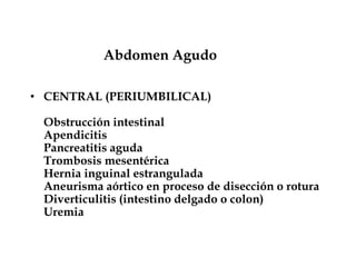 Abdomen Agudo
• CENTRAL (PERIUMBILICAL)
Obstrucción intestinal
Apendicitis
Pancreatitis aguda
Trombosis mesentérica
Hernia inguinal estrangulada
Aneurisma aórtico en proceso de disección o rotura
Diverticulitis (intestino delgado o colon)
Uremia
 