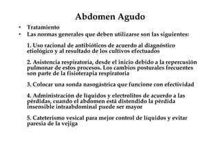 Abdomen Agudo
• Tratamiento
• Las normas generales que deben utilizarse son las siguientes:
1. Uso racional de antibióticos de acuerdo al diagnóstico
etiológico y al resultado de los cultivos efectuados
2. Asistencia respiratoria, desde el inicio debido a la repercusión
pulmonar de estos procesos. Los cambios posturales frecuentes
son parte de la fisioterapia respiratoria
3. Colocar una sonda nasogástrica que funcione con efectividad
4. Administración de líquidos y electrolitos de acuerdo a las
pérdidas, cuando el abdomen está distendido la pérdida
insensible intraabdominal puede ser mayor
5. Cateterismo vesical para mejor control de líquidos y evitar
paresia de la vejiga
 
