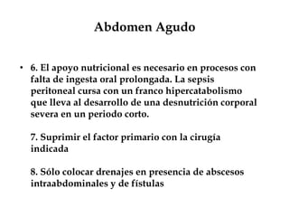 Abdomen Agudo
• 6. El apoyo nutricional es necesario en procesos con
falta de ingesta oral prolongada. La sepsis
peritoneal cursa con un franco hipercatabolismo
que lleva al desarrollo de una desnutrición corporal
severa en un periodo corto.
7. Suprimir el factor primario con la cirugía
indicada
8. Sólo colocar drenajes en presencia de abscesos
intraabdominales y de fístulas
 