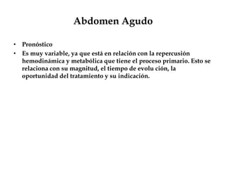 Abdomen Agudo
• Pronóstico
• Es muy variable, ya que está en relación con la repercusión
hemodinámica y metabólica que tiene el proceso primario. Esto se
relaciona con su magnitud, el tiempo de evolu ción, la
oportunidad del tratamiento y su indicación.
 