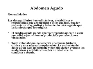 Abdomen Agudo
Generalidades
Los desequilibrios hemodinámicos, metabólicos y
respiratorios que acompañan a estos cuadros, pueden
requerir un diagnóstico y tratamiento más urgente que
la patología que los origina.
• El cuadro agudo puede aparecer repentinamente o estar
precedidos por síntomas producidos por afecciones
vinculadas.
• Todo dolor abdominal amerita una buena historia
clínica y una adecuada exploración. La evolución del
dolor es un dato importante y por ello deben evitarse los
analgésicos y antibióticos antes de establecer la
conducta a seguir.
 