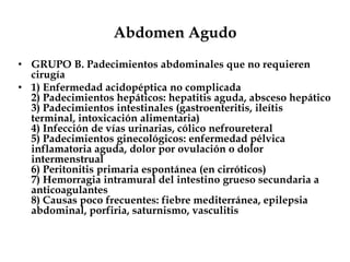 Abdomen Agudo
• GRUPO B. Padecimientos abdominales que no requieren
cirugía
• 1) Enfermedad acidopéptica no complicada
2) Padecimientos hepáticos: hepatitis aguda, absceso hepático
3) Padecimientos intestinales (gastroenteritis, ileítis
terminal, intoxicación alimentaria)
4) Infección de vías urinarias, cólico nefroureteral
5) Padecimientos ginecológicos: enfermedad pélvica
inflamatoria aguda, dolor por ovulación o dolor
intermenstrual
6) Peritonitis primaria espontánea (en cirróticos)
7) Hemorragia intramural del intestino grueso secundaria a
anticoagulantes
8) Causas poco frecuentes: fiebre mediterránea, epilepsia
abdominal, porfiria, saturnismo, vasculitis
 