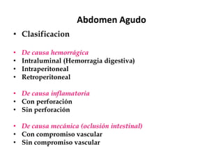 Abdomen Agudo
• Clasificacion
• De causa hemorrágica
• Intraluminal (Hemorragia digestiva)
• Intraperitoneal
• Retroperitoneal
• De causa inflamatoria
• Con perforación
• Sin perforación
• De causa mecánica (oclusión intestinal)
• Con compromiso vascular
• Sin compromiso vascular
 