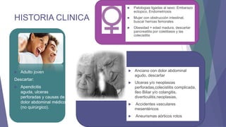 



Adulto joven

Descartar:


Apendicitis
aguda, ulceras
perforadas y causas de
dolor abdominal médico
(no quirúrgico).



Mujer con obstrucción intestinal,
buscar hernias femorales



HISTORIA CLINICA

Patologias ligadas al sexo: Embarazo
ectopico, Endometriosis

Obesidad + edad madura, descartar
pancreatitis por colelitiasis y las
colecistitis



Anciano con dolor abdominal
agudo, descartar



Ulceras y/o neoplasias
perforadas,colecistitis complicada,
Ileo Biliar y/o colangitis,
diverticulitis,neoplasias,



Accidentes vasculares
mesentéricos



Aneurismas aórticos rotos

 