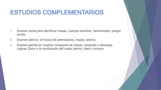 ESTUDIOS COMPLEMENTARIOS
1.

Examen rectal para identificar masas, cuerpos extraños, hemorroides, sangre
oculta.

2.

Examen pélvico: en busca de adenopatías, masas, edema.

3.

Examen genital en mujeres: búsqueda de masas, sangrado o descarga
vaginal. Dolor a la movilización del cuello uterino, útero o anexos

 