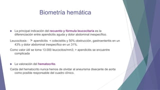 Biometría hemática


La principal indicación del recuento y fórmula leucocitaria es la
diferenciación entre apendicitis aguda y dolor abdominal inespecífico.

Leucocitosis : > apendicitis < colecistitis y 50% obstrucción, gastroenteritis en un
43% y dolor abdominal inespecífico en un 31%.
Como valor útil se toma 13.000 leucocitos/mm3; > apendicitis se encuentre
complicada



La valoración del hematocrito.

Caída del hematocrito nunca hemos de olvidar al aneurisma disecante de aorta
como posible responsable del cuadro clínico.

 