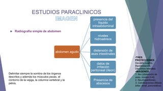 ESTUDIOS PARACLINICOS
presencia del
líquido
intraabdominal


Radiografía simple de abdomen

niveles
hidroaéreos

abdomen agudo

distensión de
asas intestinales
datos de
irritación
peritoneal (íleon)

Delimitar siempre la sombra de los órganos
descritos y además los músculos psoas, el
contorno de la vejiga, la columna vertebral y la
pelvis.

Presencia de
abscesos

•TRES
PROYECCIONES
Decúbito supino.
Bipedestación.
Decúbitos laterales.
•IMÁGENES:
1. Ileo (distensión de
asas, niveles H-A).
2. Neumoperitoneo.
3. Calcificaciones (litiasis
biliar, renal, pancreática).

 