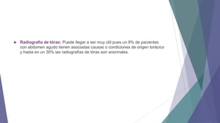 

Radiografía de tórax: Puede llegar a ser muy útil pues un 8% de pacientes
con abdomen agudo tienen asociadas causas o condiciones de origen torácico
y hasta en un 30% las radiografías de tórax son anormales.

 