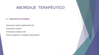 ABORDAJE TERAPÉUTICO


Laparotomía inmediata

Aneurisma aórtico abdominal roto
Aneurisma vesical
Embarazo ectópico roto
Rotura esplénica o hepática espontanea

 