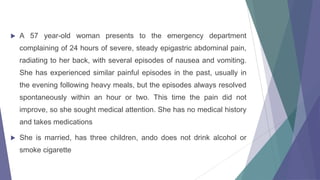 

A 57 year-old woman presents to the emergency department
complaining of 24 hours of severe, steady epigastric abdominal pain,
radiating to her back, with several episodes of nausea and vomiting.

She has experienced similar painful episodes in the past, usually in
the evening following heavy meals, but the episodes always resolved
spontaneously within an hour or two. This time the pain did not
improve, so she sought medical attention. She has no medical history
and takes medications


She is married, has three children, ando does not drink alcohol or
smoke cigarette

 