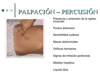 PALPACIÓN – PERCUSIÓN
•

Presencia y extensión de la rigidez
muscular

•

Puntos dolorosos

•

Sensibilidad cutánea

•

Masas abdominales

•

Orificios herniarios

•

Signos de irritación peritoneal.

•

Matidez hepática

•

Liquido libre

 