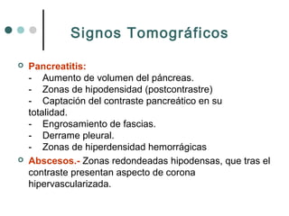 Signos Tomográficos




Pancreatitis:
- Aumento de volumen del páncreas.
- Zonas de hipodensidad (postcontrastre)
- Captación del contraste pancreático en su
totalidad.
- Engrosamiento de fascias.
- Derrame pleural.
- Zonas de hiperdensidad hemorrágicas
Abscesos.- Zonas redondeadas hipodensas, que tras el
contraste presentan aspecto de corona
hipervascularizada.

 