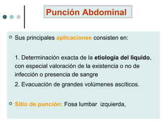 Punción Abdominal


Sus principales aplicaciones consisten en:
1. Determinación exacta de la etiología del liquido,
con especial valoración de la existencia o no de
infección o presencia de sangre
2. Evacuación de grandes volúmenes ascíticos.



Sitio de punción: Fosa lumbar izquierda,

 
