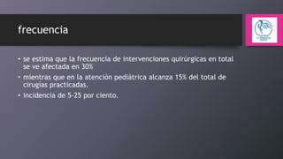 frecuencia
• se estima que la frecuencia de intervenciones quirúrgicas en total
se ve afectada en 30%
• mientras que en la atención pediátrica alcanza 15% del total de
cirugías practicadas.
• incidencia de 5-25 por ciento.

 