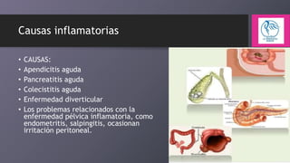 Causas inflamatorias
•
•
•
•
•
•

CAUSAS:
Apendicitis aguda
Pancreatitis aguda
Colecistitis aguda
Enfermedad diverticular
Los problemas relacionados con la
enfermedad pélvica inflamatoria, como
endometritis, salpingitis, ocasionan
irritación peritoneal.

 