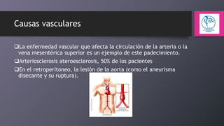 Causas vasculares
La enfermedad vascular que afecta la circulación de la arteria o la
vena mesentérica superior es un ejemplo de este padecimiento.
Arteriosclerosis ateroesclerosis, 50% de los pacientes
En el retroperitoneo, la lesión de la aorta (como el aneurisma
disecante y su ruptura).

 