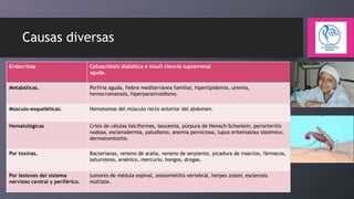 Causas diversas
Endocrinas

Cetoacidosis diabética e insufi ciencia suprarrenal
aguda.

Metabólicas.

Porfiria aguda, fiebre mediterránea familiar, hiperlipidemia, uremia,
hemocromatosis, hiperparatiroidismo.

Músculo-esqueléticas.

Hematomas del músculo recto anterior del abdomen.

Hematológicas

Crisis de células falciformes, leucemia, púrpura de Henoch-Schonlein, periarteritis
nodosa, esclerodermia, paludismo, anemia perniciosa, lupus eritematoso sistémico,
dermatomiositis.

Por toxinas.

Bacterianas, veneno de araña, veneno de serpiente, picadura de insectos, fármacos,
saturnismo, arsénico, mercurio, hongos, drogas.

Por lesiones del sistema
nervioso central y periférico.

tumores de médula espinal, osteomielitis vertebral, herpes zoster, esclerosis
múltiple.

 