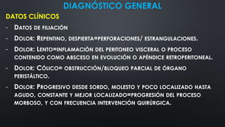 DIAGNÓSTICO GENERAL
DATOS CLÍNICOS
- DATOS DE FILIACIÓN
- DOLOR: REPENTINO, DESPIERTA=PERFORACIONES/ ESTRANGULACIONES.
- DOLOR: LENTO=INFLAMACIÓN DEL PERITONEO VISCERAL O PROCESO
CONTENIDO COMO ABSCESO EN EVOLUCIÓN O APÉNDICE RETROPERITONEAL.
- DOLOR: CÓLICO= OBSTRUCCIÓN/BLOQUEO PARCIAL DE ÓRGANO
PERISTÁLTICO.
- DOLOR: PROGRESIVO DESDE SORDO, MOLESTO Y POCO LOCALIZADO HASTA
AGUDO, CONSTANTE Y MEJOR LOCALIZADO=PROGRESIÓN DEL PROCESO
MORBOSO, Y CON FRECUENCIA INTERVENCIÓN QUIRÚRGICA.
 