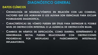 DIAGNÓSTICO GENERAL
DATOS CLÍNICOS
- CRONOLOGÍA DE NÁUSEAS/VÓMITOS EN RELACIÓN CON LAS COMIDAS,
FACTORES QUE LOS AGRAVAN O LOS ALIVIAN SON ESENCIALES PARA EXCLUIR
POSIBILIDADES DIAGNOSTICA.
- CARACTERÍSTICAS DEL VÓMITO PUEDEN SER ÚTILES PARA DISTINGUIR EL POSIBLE
NIVEL DE OBSTRUCCIÓN INTESTINAL O LA AUSENCIA DE OBSTRUCCIÓN BILIAR.
- CAMBIOS EN HÁBITOS DE DEFECACIÓN, COMO DIARREA, ESTREÑIMIENTO O
HEMORRAGIA RECTAL PUEDEN RELACIONARSE CON OBSTRUCCIONES
PROGRESIVAS POR NEOPLASIAS O PADECIMIENTOS INTESTINALES
INFLAMATORIOS.
 