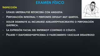 EXAMEN FÍSICO
INSPECCIÓN
- LITIASIS URETERAL=SE RETORCERÁ CON ANGUSTIA
- PERFORACIÓN INTESTINAL Y PERITONITIS DIFUSA= MUY QUIETOS.
- DOLOR DISMINUYE AL INCLINARSE ADELANTE=PANCREATITIS O PERFORACIÓN
GÁSTRICA.
- LA EXPRESIÓN FACIAL DEL ENFERMO= CONTINUO O CÓLICO.
- PALIDEZ Y DIAFORESIS=SEPTICEMIA O PADECIMIENTO VASCULAR DESASTROSO
 