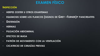 EXAMEN FÍSICO
INSPECCIÓN
- HERPES ZOSTER U OTROS EXANTEMAS
- EQUIMOSIS SOBRE LOS FLANCOS (SIGNOS DE GREY –TURNER)= PANCREATITIS
- DISTENSIÓN
- HERNIAS
- PULSACIÓN ABDOMINAL
- EFECTOS DE MASA
- PATRÓN DE MOVIMIENTO CON LA VENTILACIÓN
- CICATRICEZ DE CIRUGÍAS PREVIAS
 