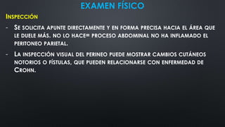 EXAMEN FÍSICO
INSPECCIÓN
- SE SOLICITA APUNTE DIRECTAMENTE Y EN FORMA PRECISA HACIA EL ÁREA QUE
LE DUELE MÁS. NO LO HACE= PROCESO ABDOMINAL NO HA INFLAMADO EL
PERITONEO PARIETAL.
- LA INSPECCIÓN VISUAL DEL PERINEO PUEDE MOSTRAR CAMBIOS CUTÁNEOS
NOTORIOS O FÍSTULAS, QUE PUEDEN RELACIONARSE CON ENFERMEDAD DE
CROHN.
 