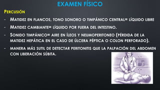 EXAMEN FÍSICO
PERCUSIÓN
- MATIDEZ EN FLANCOS, TONO SONORO O TIMPÁNICO CENTRAL= LÍQUIDO LIBRE
- MATIDEZ CAMBIANTE= LÍQUIDO POR FUERA DEL INTESTINO.
- SONIDO TIMPÁNICO= AIRE EN ÍLEOS Y NEUMOPERITONEO (PÉRDIDA DE LA
MATIDEZ HEPÁTICA EN EL CASO DE ÚLCERA PÉPTICA O COLON PERFORADO).
- MANERA MÁS SUTIL DE DETECTAR PERITONITIS QUE LA PALPACIÓN DEL ABDOMEN
CON LIBERACIÓN SÚBITA.
 
