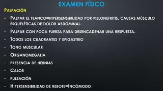 EXAMEN FÍSICO
PALPACIÓN
- PALPAR EL FLANCO=HIPERSENSIBILIDAD POR PIELONEFRITIS, CAUSAS MÚSCULO
ESQUELÉTICAS DE DOLOR ABDOMINAL.
- PALPAR CON POCA FUERZA PARA DESENCADENAR UNA RESPUESTA.
- TODOS LOS CUADRANTES Y EPIGASTRIO
- TONO MUSCULAR
- ORGANOMEGALIA
- PRESENCIA DE HERNIAS
- CALOR
- PULSACIÓN
- HIPERSENSIBILIDAD DE REBOTE=INCÓMODO
 
