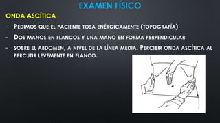 EXAMEN FÍSICO
ONDA ASCÍTICA
- PEDIMOS QUE EL PACIENTE TOSA ENÉRGICAMENTE (TOPOGRAFÍA)
- DOS MANOS EN FLANCOS Y UNA MANO EN FORMA PERPENDICULAR
- SOBRE EL ABDOMEN, A NIVEL DE LA LÍNEA MEDIA. PERCIBIR ONDA ASCÍTICA AL
PERCUTIR LEVEMENTE EN FLANCO.
 