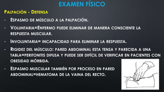 EXAMEN FÍSICO
PALPACIÓN - DEFENSA
- ESPASMO DE MÚSCULO A LA PALPACIÓN.
- VOLUNTARIA=ENFERMO PUEDE ELIMINAR DE MANERA CONSCIENTE LA
RESPUESTA MUSCULAR.
- INVOLUNTARIA= INCAPACIDAD PARA ELIMINAR LA RESPUESTA.
- RIGIDEZ DEL MÚSCULO: PARED ABDOMINAL ESTA TENSA Y PARECIDA A UNA
TABLA=PERITONITIS DIFUSA Y PUEDE SER DIFÍCIL DE VERIFICAR EN PACIENTES CON
OBESIDAD MÓRBIDA.
- ESPASMO MUSCULAR TAMBIÉN POR PROCESO EN PARED
ABDOMINAL=HEMATOMA DE LA VAINA DEL RECTO.
 