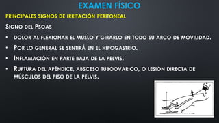EXAMEN FÍSICO
PRINCIPALES SIGNOS DE IRRITACIÓN PERITONEAL
SIGNO DEL PSOAS
• DOLOR AL FLEXIONAR EL MUSLO Y GIRARLO EN TODO SU ARCO DE MOVILIDAD.
• POR LO GENERAL SE SENTIRÁ EN EL HIPOGASTRIO.
• INFLAMACIÓN EN PARTE BAJA DE LA PELVIS.
• RUPTURA DEL APÉNDICE, ABSCESO TUBOOVARICO, O LESIÓN DIRECTA DE
MÚSCULOS DEL PISO DE LA PELVIS.
 