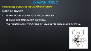 EXAMEN FÍSICO
PRINCIPALES SIGNOS DE IRRITACIÓN PERITONEAL
SIGNO DE ROVSING
- SE PRODUCE DOLOR EN FOSA ILÍACA DERECHA
- SE COMPRIME FOSA ILÍACA IZQUIERDA
- POR TRANSMISIÓN RETRÓGRADA DEL GAS HACIA FOSA ILÍACA DERECHA
 