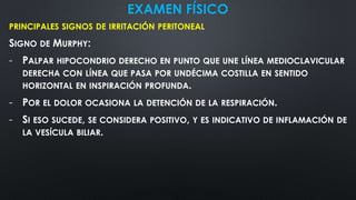 EXAMEN FÍSICO
PRINCIPALES SIGNOS DE IRRITACIÓN PERITONEAL
SIGNO DE MURPHY:
- PALPAR HIPOCONDRIO DERECHO EN PUNTO QUE UNE LÍNEA MEDIOCLAVICULAR
DERECHA CON LÍNEA QUE PASA POR UNDÉCIMA COSTILLA EN SENTIDO
HORIZONTAL EN INSPIRACIÓN PROFUNDA.
- POR EL DOLOR OCASIONA LA DETENCIÓN DE LA RESPIRACIÓN.
- SI ESO SUCEDE, SE CONSIDERA POSITIVO, Y ES INDICATIVO DE INFLAMACIÓN DE
LA VESÍCULA BILIAR.
 