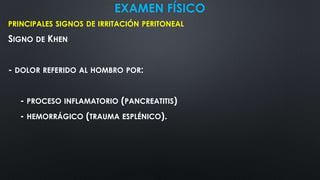 EXAMEN FÍSICO
PRINCIPALES SIGNOS DE IRRITACIÓN PERITONEAL
SIGNO DE KHEN
- DOLOR REFERIDO AL HOMBRO POR:
- PROCESO INFLAMATORIO (PANCREATITIS)
- HEMORRÁGICO (TRAUMA ESPLÉNICO).
 