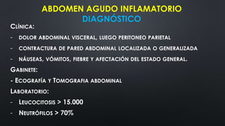 CLÍNICA:
- DOLOR ABDOMINAL VISCERAL, LUEGO PERITONEO PARIETAL
- CONTRACTURA DE PARED ABDOMINAL LOCALIZADA O GENERALIZADA
- NÁUSEAS, VÓMITOS, FIEBRE Y AFECTACIÓN DEL ESTADO GENERAL.
GABINETE:
- ECOGRAFÍA Y TOMOGRAFIA ABDOMINAL
LABORATORIO:
- LEUCOCITOSIS > 15.000
- NEUTRÓFILOS > 70%
ABDOMEN AGUDO INFLAMATORIO
DIAGNÓSTICO
 