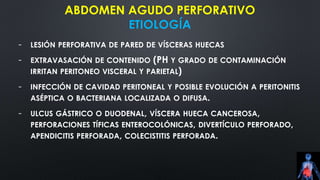 ABDOMEN AGUDO PERFORATIVO
ETIOLOGÍA
- LESIÓN PERFORATIVA DE PARED DE VÍSCERAS HUECAS
- EXTRAVASACIÓN DE CONTENIDO (PH Y GRADO DE CONTAMINACIÓN
IRRITAN PERITONEO VISCERAL Y PARIETAL)
- INFECCIÓN DE CAVIDAD PERITONEAL Y POSIBLE EVOLUCIÓN A PERITONITIS
ASÉPTICA O BACTERIANA LOCALIZADA O DIFUSA.
- ULCUS GÁSTRICO O DUODENAL, VÍSCERA HUECA CANCEROSA,
PERFORACIONES TÍFICAS ENTEROCOLÓNICAS, DIVERTÍCULO PERFORADO,
APENDICITIS PERFORADA, COLECISTITIS PERFORADA.
 