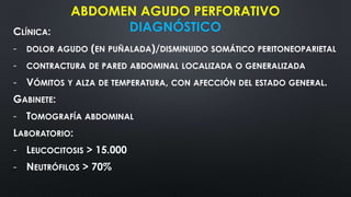 CLÍNICA:
- DOLOR AGUDO (EN PUÑALADA)/DISMINUIDO SOMÁTICO PERITONEOPARIETAL
- CONTRACTURA DE PARED ABDOMINAL LOCALIZADA O GENERALIZADA
- VÓMITOS Y ALZA DE TEMPERATURA, CON AFECCIÓN DEL ESTADO GENERAL.
GABINETE:
- TOMOGRAFÍA ABDOMINAL
LABORATORIO:
- LEUCOCITOSIS > 15.000
- NEUTRÓFILOS > 70%
ABDOMEN AGUDO PERFORATIVO
DIAGNÓSTICO
 