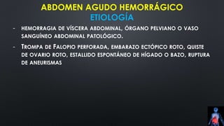 ABDOMEN AGUDO HEMORRÁGICO
ETIOLOGÍA
- HEMORRAGIA DE VÍSCERA ABDOMINAL, ÓRGANO PELVIANO O VASO
SANGUÍNEO ABDOMINAL PATOLÓGICO.
- TROMPA DE FALOPIO PERFORADA, EMBARAZO ECTÓPICO ROTO, QUISTE
DE OVARIO ROTO, ESTALLIDO ESPONTÁNEO DE HÍGADO O BAZO, RUPTURA
DE ANEURISMAS
 