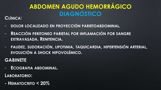 ABDOMEN AGUDO HEMORRÁGICO
DIAGNÓSTICO
CLÍNICA:
- DOLOR LOCALIZADO EN PROYECCIÓN PARIETOABDOMINAL.
- REACCIÓN PERITONEO PARIETAL POR INFLAMACIÓN POR SANGRE
EXTRAVASADA. RENITENCIA.
- PALIDEZ, SUDORACIÓN, LIPOTIMIA, TAQUICARDIA, HIPERTENSIÓN ARTERIAL,
EVOLUCIÓN A SHOCK HIPOVOLÉMICO.
GABINETE
- ECOGRAFIA ABDOMINAL.
LABORATORIO:
- HEMATOCRITO < 20%
 