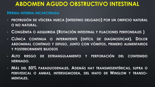 ABDOMEN AGUDO OBSTRUCTIVO INTESTINAL
HERNIA INTERNA INCARCERADA
- PROTRUSIÓN DE VÍSCERA HUECA (INTESTINO DELGADO) POR UN ORIFICIO NATURAL
O NO NATURAL.
- CONGÉNITA O ADQUIRIDA (ROTACIÓN INTESTINAL Y FIJACIONES PERITONEALES )
- CLÍNICA CONTINUA O INTERMITENTE (DIFÍCIL DE DIAGNOSTICAR). DOLOR
ABDOMINAL CONTINUO Y DIFUSO, JUNTO CON VÓMITOS, PRIMERO ALIMENTARIOS
Y POSTERIORMENTE BILIOSOS
- ALTO RIESGO DE ESTRANGULAMIENTO Y PERFORACIÓN DEL CONTENIDO
HERNIADO.
- MÁS DEL 50% PARADUODENALES. ADEMÁS HAY TRANSMESENTÉRICAS, SUPRA O
PERIVESICAL O AMBAS, INTERSIGMODEA, DEL HIATO DE WINSLOW Y TRANSO-
MENTALES.
 